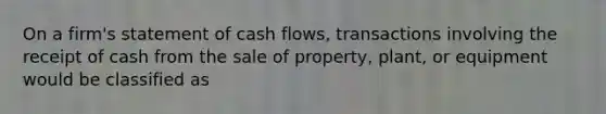 On a firm's statement of cash flows, transactions involving the receipt of cash from the sale of property, plant, or equipment would be classified as