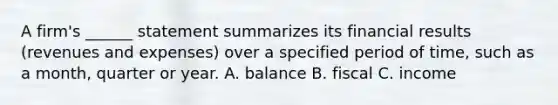 A firm's ______ statement summarizes its financial results (revenues and expenses) over a specified period of time, such as a month, quarter or year. A. balance B. fiscal C. income