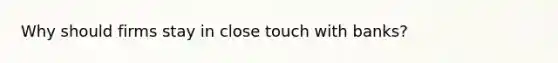 Why should firms stay in close touch with banks?