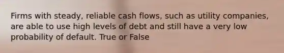 Firms with steady, reliable cash flows, such as utility companies, are able to use high levels of debt and still have a very low probability of default. True or False