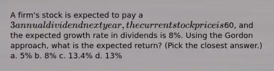 A firm's stock is expected to pay a 3 annual dividend next year, the current stock price is60, and the expected growth rate in dividends is 8%. Using the Gordon approach, what is the expected return? (Pick the closest answer.) a. 5% b. 8% c. 13.4% d. 13%