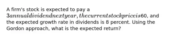 A firm's stock is expected to pay a 3 annual dividend next year, the current stock price is60, and the expected growth rate in dividends is 8 percent. Using the Gordon approach, what is the expected return?