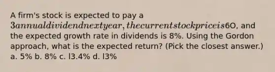 A firm's stock is expected to pay a 3 annual dividend next year, the current stock price is6O, and the expected growth rate in dividends is 8%. Using the Gordon approach, what is the expected return? (Pick the closest answer.) a. 5% b. 8% c. l3.4% d. l3%