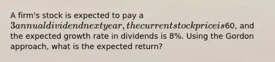 A firm's stock is expected to pay a 3 annual dividend next year, the current stock price is60, and the expected growth rate in dividends is 8%. Using the Gordon approach, what is the expected return?