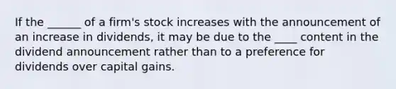 If the ______ of a firm's stock increases with the announcement of an increase in dividends, it may be due to the ____ content in the dividend announcement rather than to a preference for dividends over capital gains.