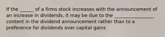 If the ______ of a firms stock increases with the announcement of an increase in dividends, it may be due to the _________________ content in the dividend announcement rather than to a preference for dividends over capital gains