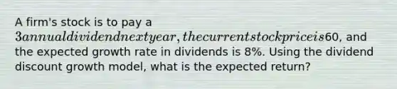 A firm's stock is to pay a 3 annual dividend next year, the current stock price is60, and the expected growth rate in dividends is 8%. Using the dividend discount growth model, what is the expected return?