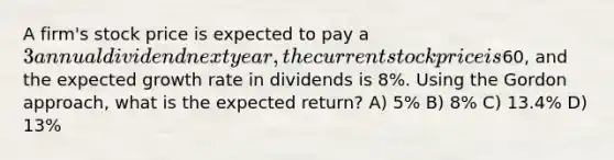 A firm's stock price is expected to pay a 3 annual dividend next year, the current stock price is60, and the expected growth rate in dividends is 8%. Using the Gordon approach, what is the expected return? A) 5% B) 8% C) 13.4% D) 13%