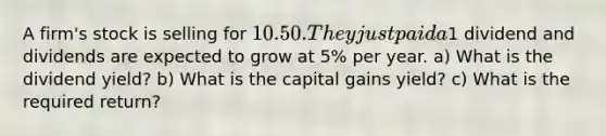 A firm's stock is selling for 10.50. They just paid a1 dividend and dividends are expected to grow at 5% per year. a) What is the dividend yield? b) What is the capital gains yield? c) What is the required return?