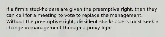 If a firm's stockholders are given the preemptive right, then they can call for a meeting to vote to replace the management. Without the preemptive right, dissident stockholders must seek a change in management through a proxy fight.