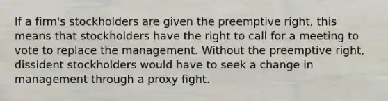 If a firm's stockholders are given the preemptive right, this means that stockholders have the right to call for a meeting to vote to replace the management. Without the preemptive right, dissident stockholders would have to seek a change in management through a proxy fight.