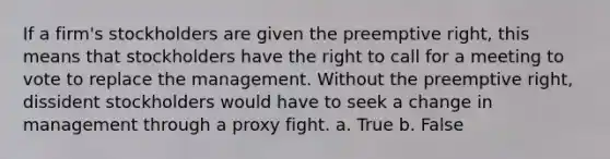 If a firm's stockholders are given the preemptive right, this means that stockholders have the right to call for a meeting to vote to replace the management. Without the preemptive right, dissident stockholders would have to seek a change in management through a proxy fight. a. True b. False