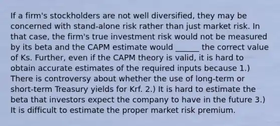 If a firm's stockholders are not well diversified, they may be concerned with stand-alone risk rather than just market risk. In that case, the firm's true investment risk would not be measured by its beta and the CAPM estimate would ______ the correct value of Ks. Further, even if the CAPM theory is valid, it is hard to obtain accurate estimates of the required inputs because 1.) There is controversy about whether the use of long-term or short-term Treasury yields for Krf. 2.) It is hard to estimate the beta that investors expect the company to have in the future 3.) It is difficult to estimate the proper market risk premium.