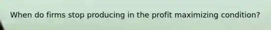 When do firms stop producing in the profit maximizing condition?