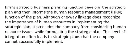 firm's strategic business planning function develops the strategic plan and then informs the human resource management (HRM) function of the plan. Although one-way linkage does recognize the importance of human resources in implementing the strategic plan, it precludes the company from considering human resource issues while formulating the strategic plan. This level of integration often leads to strategic plans that the company cannot successfully implement.