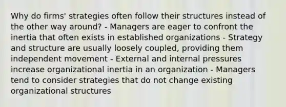 Why do firms' strategies often follow their structures instead of the other way around? - Managers are eager to confront the inertia that often exists in established organizations - Strategy and structure are usually loosely coupled, providing them independent movement - External and internal pressures increase organizational inertia in an organization - Managers tend to consider strategies that do not change existing organizational structures