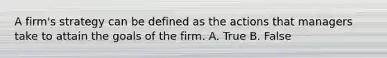 A firm's strategy can be defined as the actions that managers take to attain the goals of the firm. A. True B. False