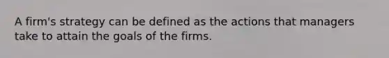 A firm's strategy can be defined as the actions that managers take to attain the goals of the firms.