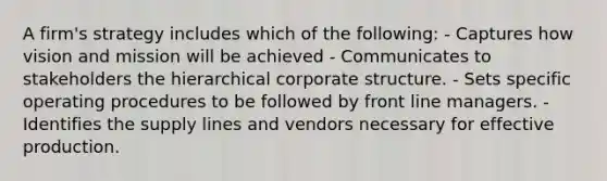 A firm's strategy includes which of the following: - Captures how vision and mission will be achieved - Communicates to stakeholders the hierarchical corporate structure. - Sets specific operating procedures to be followed by front line managers. - Identifies the supply lines and vendors necessary for effective production.