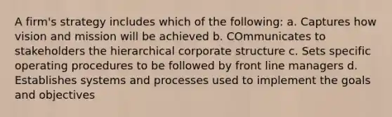 A firm's strategy includes which of the following: a. Captures how vision and mission will be achieved b. COmmunicates to stakeholders the hierarchical corporate structure c. Sets specific operating procedures to be followed by front line managers d. Establishes systems and processes used to implement the goals and objectives