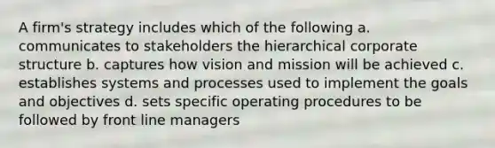 A firm's strategy includes which of the following a. communicates to stakeholders the hierarchical corporate structure b. captures how vision and mission will be achieved c. establishes systems and processes used to implement the goals and objectives d. sets specific operating procedures to be followed by front line managers