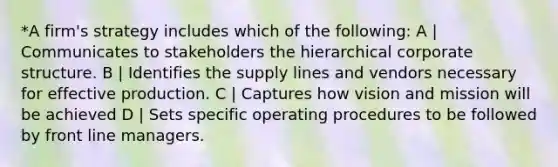 *A firm's strategy includes which of the following: A | Communicates to stakeholders the hierarchical corporate structure. B | Identifies the supply lines and vendors necessary for effective production. C | Captures how vision and mission will be achieved D | Sets specific operating procedures to be followed by front line managers.