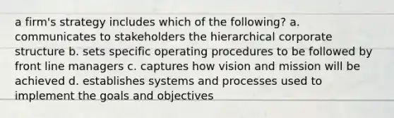 a firm's strategy includes which of the following? a. communicates to stakeholders the hierarchical corporate structure b. sets specific operating procedures to be followed by front line managers c. captures how vision and mission will be achieved d. establishes systems and processes used to implement the goals and objectives