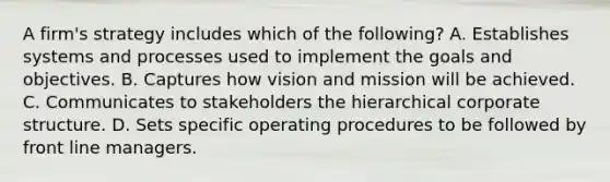 A firm's strategy includes which of the following? A. Establishes systems and processes used to implement the goals and objectives. B. Captures how vision and mission will be achieved. C. Communicates to stakeholders the hierarchical corporate structure. D. Sets specific operating procedures to be followed by front line managers.