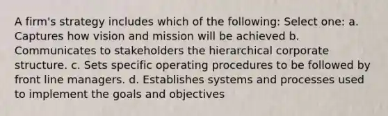 A firm's strategy includes which of the following: Select one: a. Captures how vision and mission will be achieved b. Communicates to stakeholders the hierarchical corporate structure. c. Sets specific operating procedures to be followed by front line managers. d. Establishes systems and processes used to implement the goals and objectives