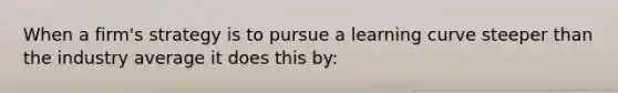 When a firm's strategy is to pursue a learning curve steeper than the industry average it does this by: