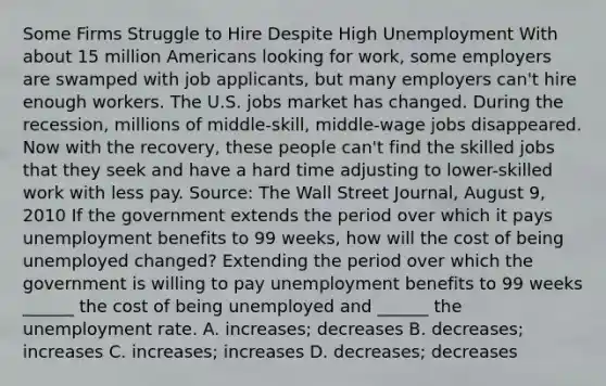 Some Firms Struggle to Hire Despite High Unemployment With about 15 million Americans looking for​ work, some employers are swamped with job​ applicants, but many employers​ can't hire enough workers. The U.S. jobs market has changed. During the​ recession, millions of​ middle-skill, middle-wage jobs disappeared. Now with the​ recovery, these people​ can't find the skilled jobs that they seek and have a hard time adjusting to​ lower-skilled work with less pay. ​Source: The Wall Street Journal​, August​ 9, 2010 If the government extends the period over which it pays unemployment benefits to 99​ weeks, how will the cost of being unemployed​ changed? Extending the period over which the government is willing to pay unemployment benefits to 99 weeks​ ______ the cost of being unemployed and​ ______ the unemployment rate. A. increases; decreases B. decreases; increases C. increases; increases D. decreases; decreases