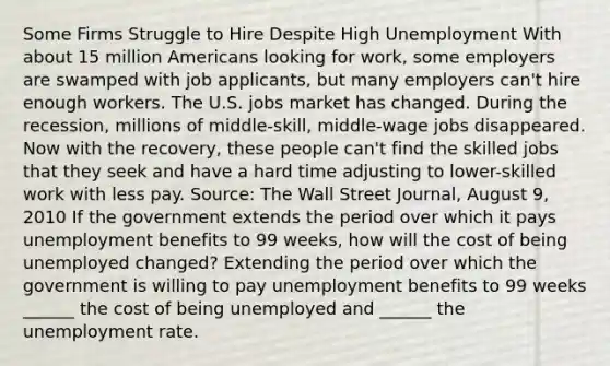 Some Firms Struggle to Hire Despite High Unemployment With about 15 million Americans looking for​ work, some employers are swamped with job​ applicants, but many employers​ can't hire enough workers. The U.S. jobs market has changed. During the​ recession, millions of​ middle-skill, middle-wage jobs disappeared. Now with the​ recovery, these people​ can't find the skilled jobs that they seek and have a hard time adjusting to​ lower-skilled work with less pay. ​Source: The Wall Street Journal​, August​ 9, 2010 If the government extends the period over which it pays unemployment benefits to 99​ weeks, how will the cost of being unemployed​ changed? Extending the period over which the government is willing to pay unemployment benefits to 99 weeks​ ______ the cost of being unemployed and​ ______ the unemployment rate.