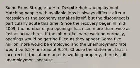 Some Firms Struggle to Hire Despite High Unemployment Matching people with available jobs is always difficult after a recession as the economy remakes​ itself, but the disconnect is particularly acute this time. Since the recovery began in​ mid-2009, the number of job openings has risen more than twice as fast as actual hires. If the job market were working​ normally, openings would be getting filled as they appear. Some five million more would be employed and the unemployment rate would be​ 6.8%, instead of​ 9.5%. Choose the statement that is incorrect. If the labor market is working​ properly, there is still unemployment because​ ______.