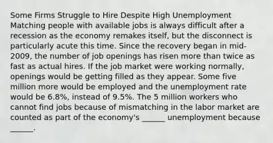 Some Firms Struggle to Hire Despite High Unemployment Matching people with available jobs is always difficult after a recession as the economy remakes​ itself, but the disconnect is particularly acute this time. Since the recovery began in​ mid-2009, the number of job openings has risen more than twice as fast as actual hires. If the job market were working​ normally, openings would be getting filled as they appear. Some five million more would be employed and the unemployment rate would be​ 6.8%, instead of​ 9.5%. The 5 million workers who cannot find jobs because of mismatching in the labor market are counted as part of the​ economy's ______ unemployment because​ ______.