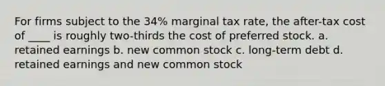 For firms subject to the 34% marginal tax rate, the after-tax cost of ____ is roughly two-thirds the cost of preferred stock. a. retained earnings b. new common stock c. long-term debt d. retained earnings and new common stock