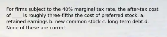 For firms subject to the 40% marginal tax rate, the after-tax cost of ____ is roughly three-fifths the cost of preferred stock. a. retained earnings b. new common stock c. long-term debt d. None of these are correct