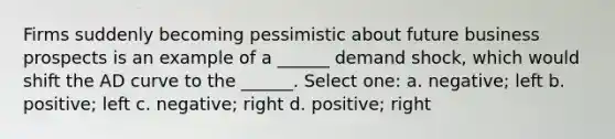 Firms suddenly becoming pessimistic about future business prospects is an example of a ______ demand shock, which would shift the AD curve to the ______. Select one: a. negative; left b. positive; left c. negative; right d. positive; right