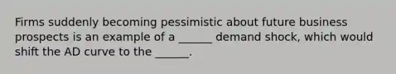 Firms suddenly becoming pessimistic about future business prospects is an example of a ______ demand shock, which would shift the AD curve to the ______.