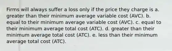 Firms will always suffer a loss only if the price they charge is a. greater than their minimum average variable cost (AVC). b. equal to their minimum average variable cost (AVC). c. equal to their minimum average total cost (ATC). d. greater than their minimum average total cost (ATC). e. less than their minimum average total cost (ATC).