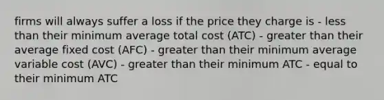 firms will always suffer a loss if the price they charge is - less than their minimum average total cost (ATC) - greater than their average fixed cost (AFC) - greater than their minimum average variable cost (AVC) - greater than their minimum ATC - equal to their minimum ATC