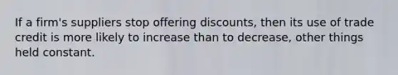 If a firm's suppliers stop offering discounts, then its use of trade credit is more likely to increase than to decrease, other things held constant.