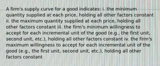 A firm's supply curve for a good indicates: i. the minimum quantity supplied at each price, holding all other factors constant ii. the maximum quantity supplied at each price, holding all other factors constant iii. the firm's minimum willingness to accept for each incremental unit of the good (e.g., the first unit, second unit, etc.), holding all other factors constant iv. the firm's maximum willingness to accept for each incremental unit of the good (e.g., the first unit, second unit, etc.), holding all other factors constant