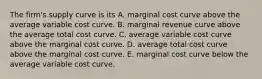 The​ firm's supply curve is its A. marginal cost curve above the average variable cost curve. B. marginal revenue curve above the average total cost curve. C. average variable cost curve above the marginal cost curve. D. average total cost curve above the marginal cost curve. E. marginal cost curve below the average variable cost curve.