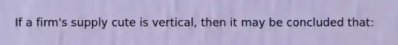 If a firm's supply cute is vertical, then it may be concluded that: