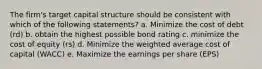 The firm's target capital structure should be consistent with which of the following statements? a. Minimize the cost of debt (rd) b. obtain the highest possible bond rating c. minimize the cost of equity (rs) d. Minimize the weighted average cost of capital (WACC) e. Maximize the earnings per share (EPS)