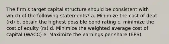 The firm's target capital structure should be consistent with which of the following statements? a. Minimize the cost of debt (rd) b. obtain the highest possible bond rating c. minimize the cost of equity (rs) d. Minimize the weighted average cost of capital (WACC) e. Maximize the earnings per share (EPS)