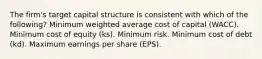 The firm's target capital structure is consistent with which of the following? Minimum weighted average cost of capital (WACC). Minimum cost of equity (ks). Minimum risk. Minimum cost of debt (kd). Maximum earnings per share (EPS).