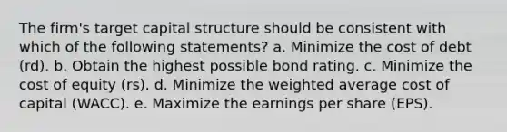 The firm's target capital structure should be consistent with which of the following statements? a. Minimize the cost of debt (rd). b. Obtain the highest possible bond rating. c. Minimize the cost of equity (rs). d. Minimize the weighted average cost of capital (WACC). e. Maximize the earnings per share (EPS).