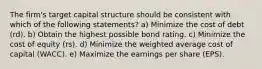 The firm's target capital structure should be consistent with which of the following statements? a) Minimize the cost of debt (rd). b) Obtain the highest possible bond rating. c) Minimize the cost of equity (rs). d) Minimize the weighted average cost of capital (WACC). e) Maximize the earnings per share (EPS).