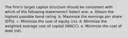 The firm's target capital structure should be consistent with which of the following statements? Select one: a. Obtain the highest possible bond rating. b. Maximize the earnings per share (EPS). c. Minimize the cost of equity (rs). d. Minimize the weighted average cost of capital (WACC). e. Minimize the cost of debt (rd).